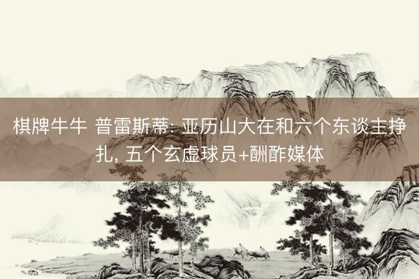 棋牌牛牛 普雷斯蒂: 亚历山大在和六个东谈主挣扎， 五个玄虚球员+酬酢媒体