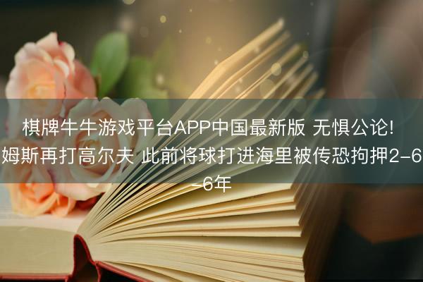 棋牌牛牛游戏平台APP中国最新版 无惧公论! 詹姆斯再打高尔夫 此前将球打进海里被传恐拘押2-6年
