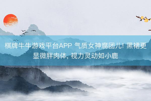 棋牌牛牛游戏平台APP 气质女神腐团儿! 黑裙更显微胖肉体, 视力灵动如小鹿
