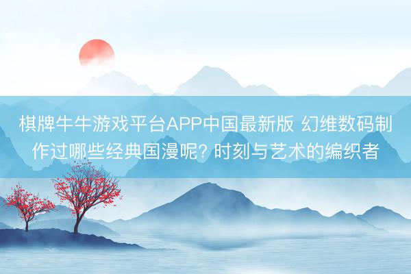 棋牌牛牛游戏平台APP中国最新版 幻维数码制作过哪些经典国漫呢? 时刻与艺术的编织者