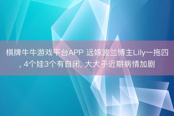 棋牌牛牛游戏平台APP 远嫁波兰博主Lily一拖四， 4个娃3个有自闭， 大犬子近期病情加剧