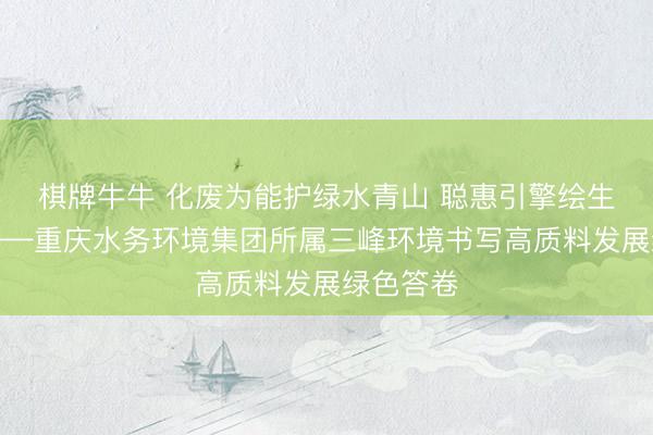 棋牌牛牛 化废为能护绿水青山 聪惠引擎绘生态新卷——重庆水务环境集团所属三峰环境书写高质料发展绿色答卷