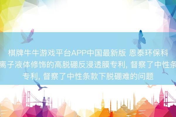 棋牌牛牛游戏平台APP中国最新版 恩泰环保科技央求基于功能化离子液体修饰的高脱硼反浸透膜专利， 督察了中性条款下脱硼难的问题