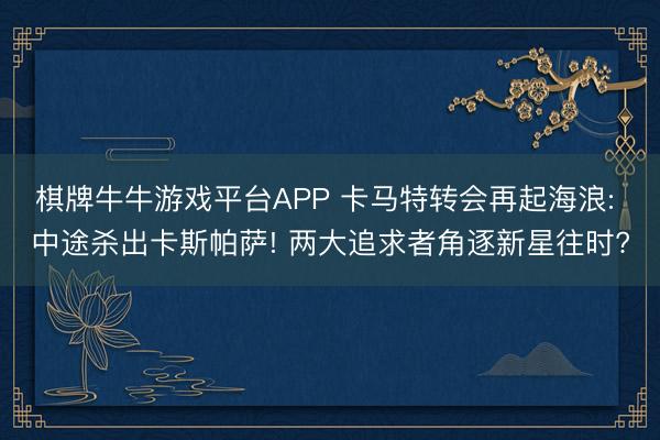 棋牌牛牛游戏平台APP 卡马特转会再起海浪: 中途杀出卡斯帕萨! 两大追求者角逐新星往时?