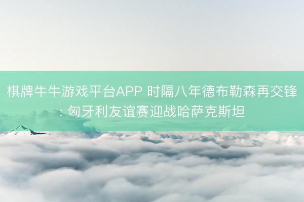 棋牌牛牛游戏平台APP 时隔八年德布勒森再交锋: 匈牙利友谊赛迎战哈萨克斯坦