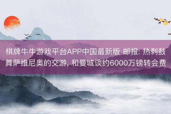 棋牌牛牛游戏平台APP中国最新版 邮报: 热刺鼓舞萨维尼奥的交游, 和曼城谈约6000万镑转会费