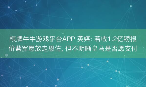 棋牌牛牛游戏平台APP 英媒: 若收1.2亿镑报价蓝军愿放走恩佐， 但不明晰皇马是否愿支付