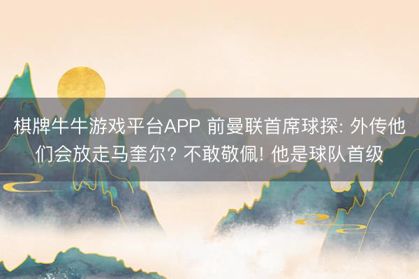棋牌牛牛游戏平台APP 前曼联首席球探: 外传他们会放走马奎尔? 不敢敬佩! 他是球队首级