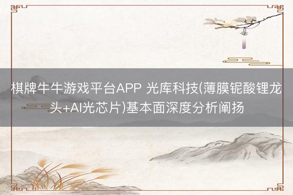 棋牌牛牛游戏平台APP 光库科技(薄膜铌酸锂龙头+AI光芯片)基本面深度分析阐扬