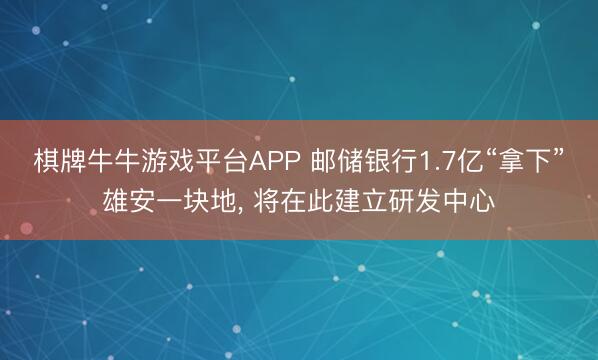 棋牌牛牛游戏平台APP 邮储银行1.7亿“拿下”雄安一块地， 将在此建立研发中心