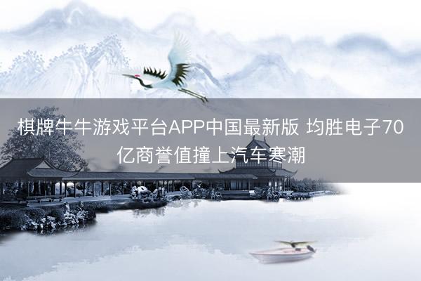 棋牌牛牛游戏平台APP中国最新版 均胜电子70亿商誉值撞上汽车寒潮