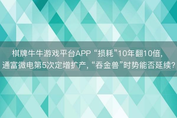 棋牌牛牛游戏平台APP “损耗”10年翻10倍, 通富微电第5次定增扩产, “吞金兽”时势能否延续?