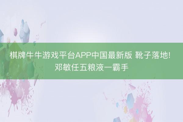 棋牌牛牛游戏平台APP中国最新版 靴子落地! 邓敏任五粮液一霸手