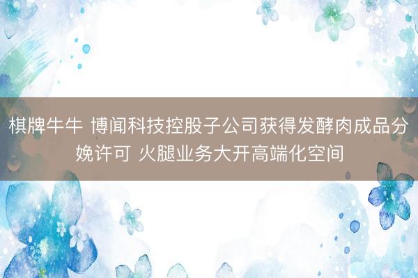 棋牌牛牛 博闻科技控股子公司获得发酵肉成品分娩许可 火腿业务大开高端化空间