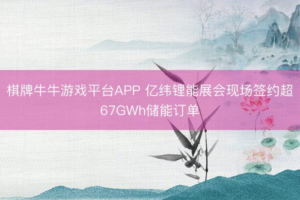 棋牌牛牛游戏平台APP 亿纬锂能展会现场签约超67GWh储能订单