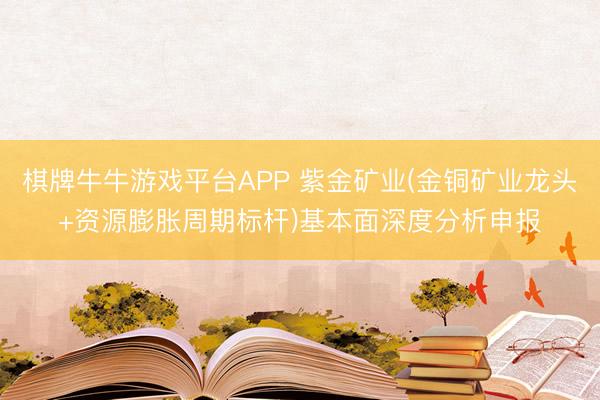 棋牌牛牛游戏平台APP 紫金矿业(金铜矿业龙头+资源膨胀周期标杆)基本面深度分析申报