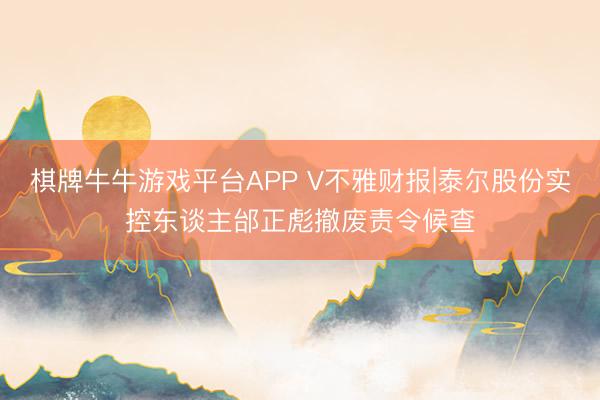 棋牌牛牛游戏平台APP V不雅财报|泰尔股份实控东谈主邰正彪撤废责令候查