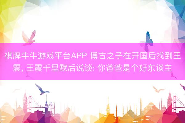 棋牌牛牛游戏平台APP 博古之子在开国后找到王震， 王震千里默后说谈: 你爸爸是个好东谈主