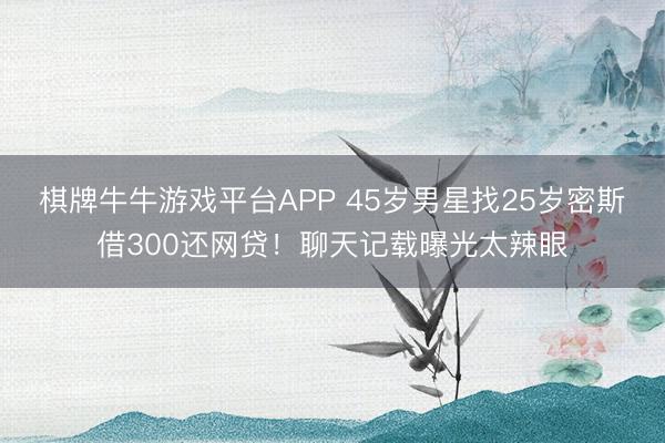 棋牌牛牛游戏平台APP 45岁男星找25岁密斯借300还网贷！聊天记载曝光太辣眼