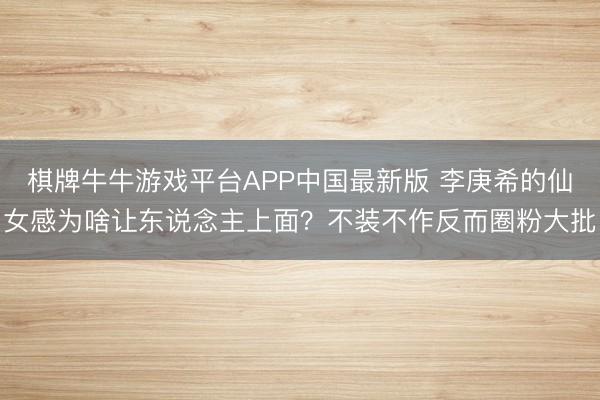 棋牌牛牛游戏平台APP中国最新版 李庚希的仙女感为啥让东说念主上面？不装不作反而圈粉大批