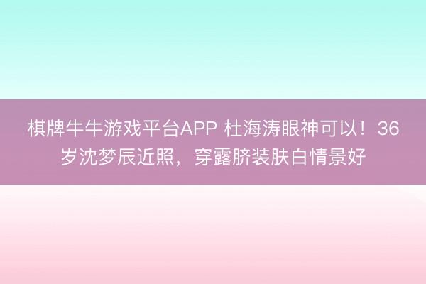 棋牌牛牛游戏平台APP 杜海涛眼神可以！36岁沈梦辰近照，穿露脐装肤白情景好