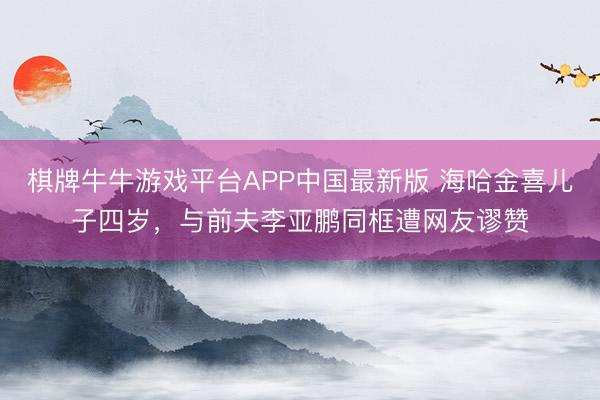棋牌牛牛游戏平台APP中国最新版 海哈金喜儿子四岁，与前夫李亚鹏同框遭网友谬赞