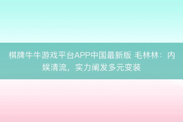 棋牌牛牛游戏平台APP中国最新版 毛林林：内娱清流，实力阐发多元变装