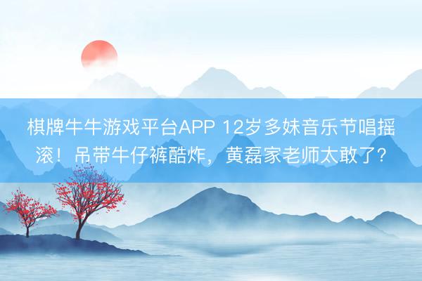 棋牌牛牛游戏平台APP 12岁多妹音乐节唱摇滚！吊带牛仔裤酷炸，黄磊家老师太敢了？