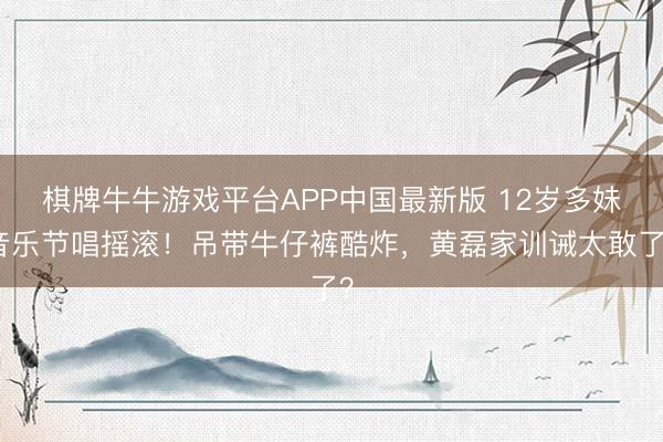 棋牌牛牛游戏平台APP中国最新版 12岁多妹音乐节唱摇滚！吊带牛仔裤酷炸，黄磊家训诫太敢了？