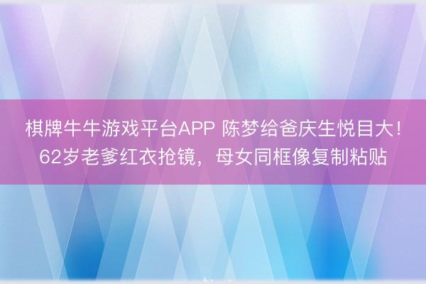 棋牌牛牛游戏平台APP 陈梦给爸庆生悦目大！62岁老爹红衣抢镜，母女同框像复制粘贴