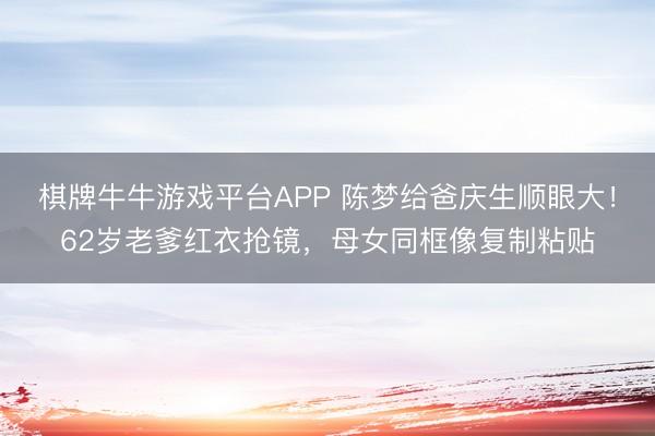 棋牌牛牛游戏平台APP 陈梦给爸庆生顺眼大！62岁老爹红衣抢镜，母女同框像复制粘贴