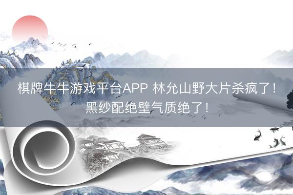 棋牌牛牛游戏平台APP 林允山野大片杀疯了！黑纱配绝壁气质绝了！