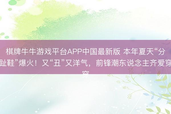 棋牌牛牛游戏平台APP中国最新版 本年夏天“分趾鞋”爆火！又“丑”又洋气，前锋潮东说念主齐爱穿