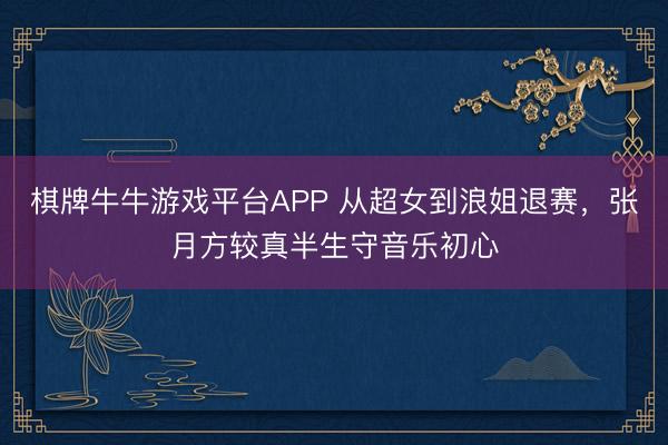 棋牌牛牛游戏平台APP 从超女到浪姐退赛，张月方较真半生守音乐初心