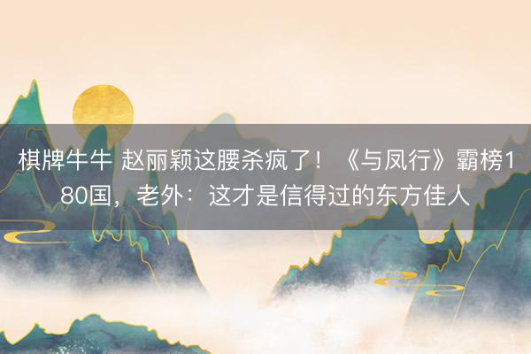 棋牌牛牛 赵丽颖这腰杀疯了!《与凤行》霸榜180国,老外:这才是信得过的东方佳人