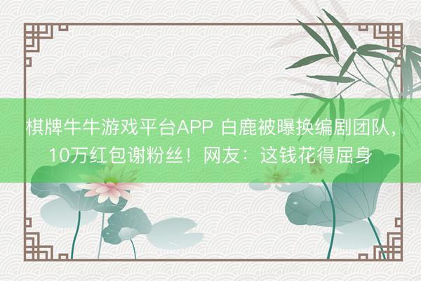 棋牌牛牛游戏平台APP 白鹿被曝换编剧团队，10万红包谢粉丝！网友：这钱花得屈身