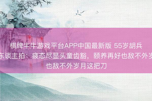 棋牌牛牛游戏平台APP中国最新版 55岁胡兵无滤镜路东谈主拍：疲态尽显头童齿豁，颐养再好也敌不外岁月这把刀
