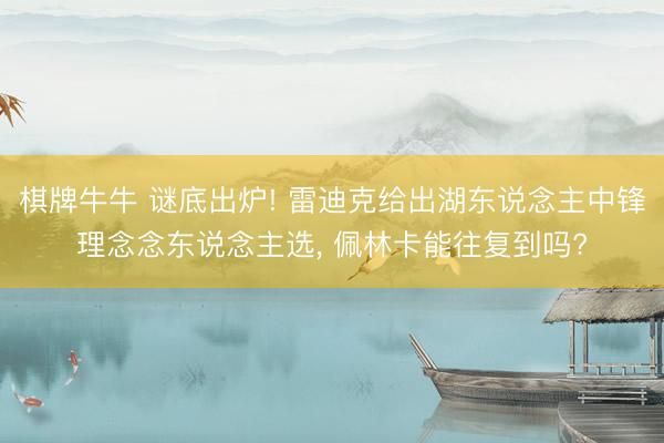 棋牌牛牛 谜底出炉! 雷迪克给出湖东说念主中锋理念念东说念主选， 佩林卡能往复到吗?