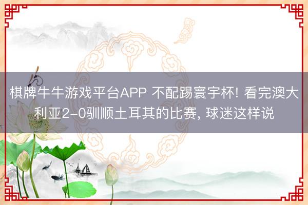 棋牌牛牛游戏平台APP 不配踢寰宇杯! 看完澳大利亚2-0驯顺土耳其的比赛， 球迷这样说