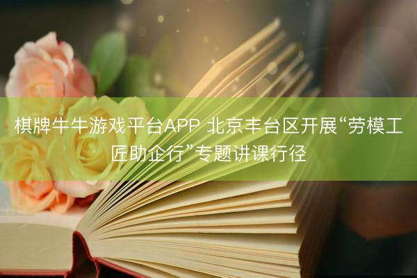 棋牌牛牛游戏平台APP 北京丰台区开展“劳模工匠助企行”专题讲课行径