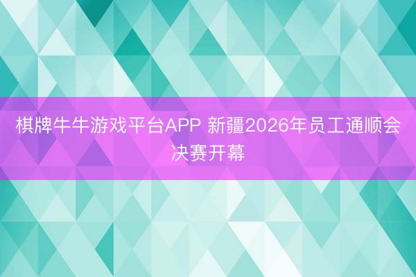 棋牌牛牛游戏平台APP 新疆2026年员工通顺会决赛开幕