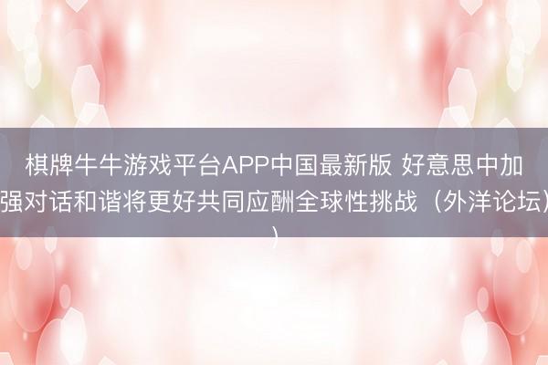 棋牌牛牛游戏平台APP中国最新版 好意思中加强对话和谐将更好共同应酬全球性挑战（外洋论坛）