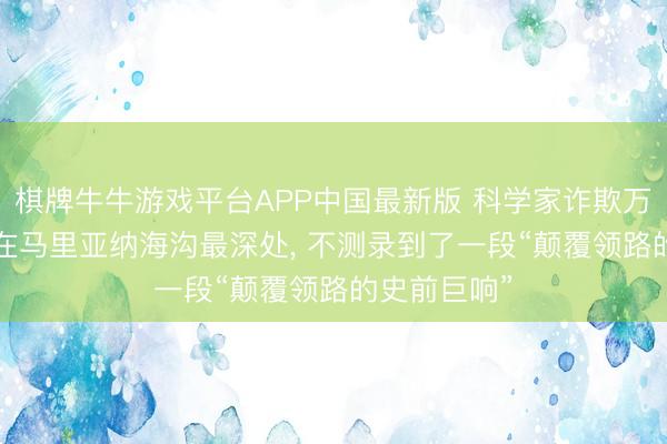 棋牌牛牛游戏平台APP中国最新版 科学家诈欺万米深潜器， 在马里亚纳海沟最深处， 不测录到了一段“颠覆领路的史前巨响”