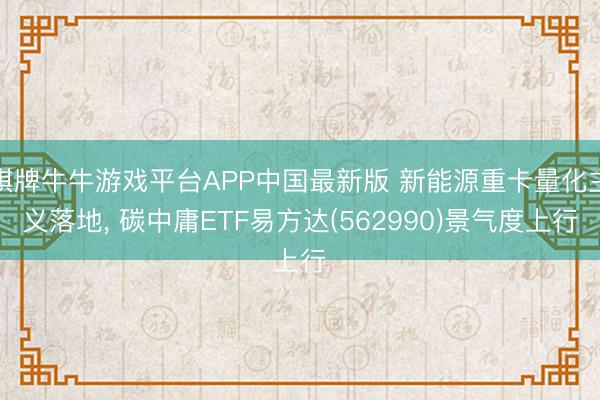 棋牌牛牛游戏平台APP中国最新版 新能源重卡量化主义落地， 碳中庸ETF易方达(562990)景气度上行