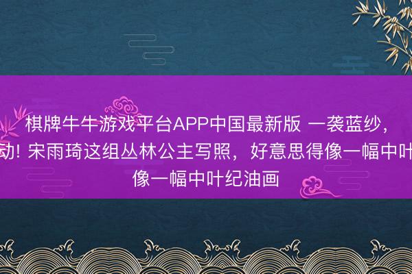 棋牌牛牛游戏平台APP中国最新版 一袭蓝纱，万种灵动! 宋雨琦这组丛林公主写照，好意思得像一幅中叶纪油画