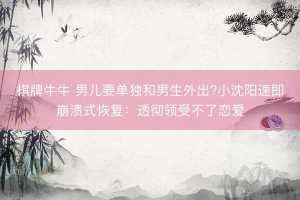 棋牌牛牛 男儿要单独和男生外出?小沈阳速即崩溃式恢复：透彻领受不了恋爱