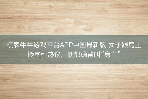 棋牌牛牛游戏平台APP中国最新版 女子跟房主授室引热议，新郎确凿叫“房主”
